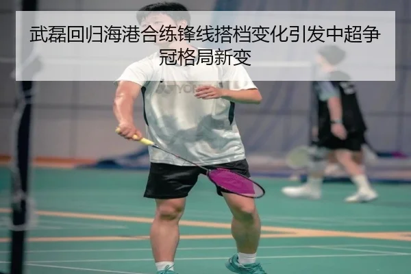 武磊回归海港合练锋线搭档变化引发中超争冠格局新变